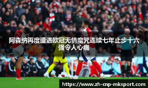 阿森纳再度遭遇欧冠无情魔咒连续七年止步十六强令人心痛